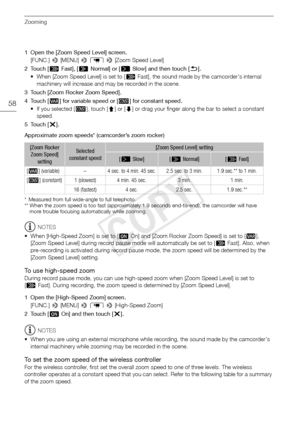 Page 58Zooming
58
1 Open the [Zoom Speed Level] screen.[FUNC.]  > [MENU] >  p  >  [Zoom Speed Level]
2Touch [ Z Fast], [ [ Normal] or [ ]Slow] and then touch [ K].
• When [Zoom Speed Level] is set to [ Z Fast], the sound made by the camcorder's internal 
machinery will increase and may be recorded in the scene.
3 Touch [Zoom Rocker Zoom Speed]. 
4Touch [ Y] for variable speed or [ X] for constant speed.
•If you selected [ X], touch [ ð] or [ñ ] or drag your finger along the bar to select a constant 
speed....