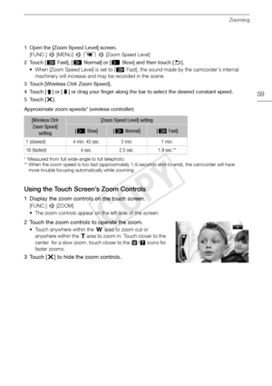 Page 59Zooming
59
1 Open the [Zoom Speed Level] screen.[FUNC.]  > [MENU]  > p  >  [Zoom Speed Level]
2Touch [ Z Fast], [ [ Normal] or [ ]Slow] and then touch [K ].
• When [Zoom Speed Level] is set to [ Z Fast], the sound made by the camcorder's internal 
machinery will increase and may be recorded in the scene.
3 Touch [Wireless Ctrlr Zoom Speed].
4Touch [ ð] or [ ñ] or drag your finger along the bar to select the desired constant speed.
5Touch [ X].
Approximate zoom speeds* (wireless controller) 
*...