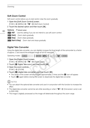 Page 60Zooming
60
Soft Zoom Control
Soft zoom control allows you to start and/or stop the zoom gradually.
1 Open the [Soft Zoom Control] screen.
[FUNC.] > [MENU] >  p  >  [Soft Zoom Control]
2 Touch the desired option and then touch [X].
Options
( Default value)
Digital Tele-Converter
Using the digital tele-converter, you can digitally increase the focal length of the camcorder by a factor 
of approx. 2 and record the enlarged image at full HD resolution.
1 Open the [Digital Zoom] screen.
[FUNC.]  > [MENU] >  p...