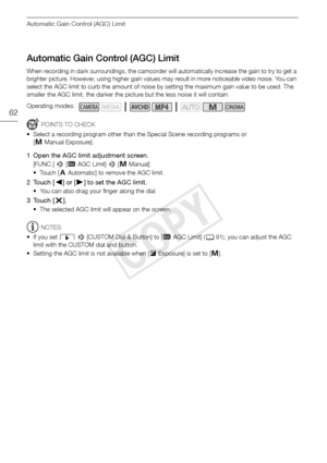 Page 62Automatic Gain Control (AGC) Limit
62
Automatic Gain Control (AGC) Limit
When recording in dark surroundings, the camcorder will automatically increase the gain to try to get a 
brighter picture. However, using higher gain values may result in more noticeable video noise. You can 
select the AGC limit to curb the amount of noise by setting the maximum gain value to be used. The 
smaller the AGC limit, the darker the picture but the less noise it will contain.
POINTS TO CHECK
• Select a recording program...