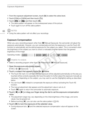 Page 66Exposure Adjustment
66
1 From the exposure adjustment screen, touch [w] to select the zebra level.
2 Touch [70%] or [100%] and then touch [ K].
3Touch [ z] or [{ ] and then touch [ X].
• The zebra pattern will appear on the overexposed areas of the picture. 
• Touch again to turn off the zebra pattern.
NOTES
• Using the zebra pattern will not affect your recordings.
Exposure Compensation
When you use a recording program other than [ n Manual Exposure], the camcorder will adjust the 
exposure...