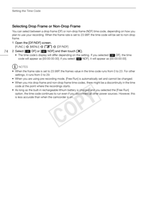 Page 74Setting the Time Code
74
Selecting Drop Frame or Non-Drop Frame
You can select between a drop frame (DF) or non-drop frame (NDF) time code, depending on how you 
plan to use your recording. When the frame rate is set to 23.98P, the time code will be set to non-drop 
frame.
1 Open the [DF/NDF] screen.
[FUNC.]  > [MENU] >   > [DF/NDF]
2 Select [ DF] or [ NDF] and then touch [ X].
• The time code’s display will differ depending on the setting. If you selected [  DF], the time 
code will appear as...