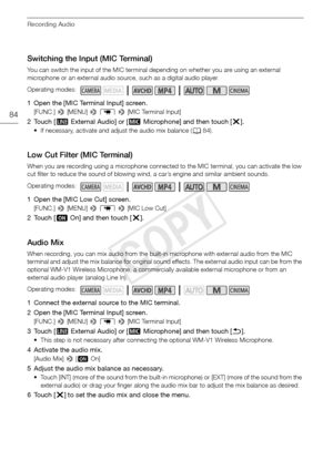 Page 84Recording Audio
84
Switching the Input (MIC Terminal)
You can switch the input of the MIC terminal depending on whether you are using an external 
microphone or an external audio source, such as a digital audio player.
1 Open the [MIC Terminal Input] screen.
[FUNC.] > [MENU] >  p  >  [MIC Terminal Input]
2Touch [ Þ External Audio] or [ ß Microphone] and then touch [ X].
• If necessary, activate and adjust the audio mix balance ( A84).
Low Cut Filter (MIC Terminal)
When you are recording using a...