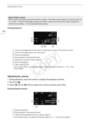 Page 96Playing Back Video
96
During playback:
Adjusting the volume
1 During playback, touch the screen to display the playback controls.
2Touch [Ó/].
3Touch [ Ø/Ô ] or [Ù /Õ ] to adjust the volume and then touch [ K].
During playback pause: 
About folder namesMP4 movies and photos are saved as files in folders. The folder names appear in a format such as 
"101_0501." The first three digits indicate the folder number and the last four digits indicate the 
month and day (May 1, for the example folder...