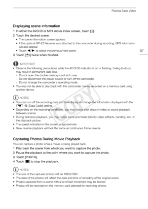Page 97Playing Back Video
97
Displaying scene information
1 In either the AVCHD or MP4 movie index screen, touch [I].
2 Touch the desired scene.
• The scene information screen appears.
• If the optional GP-E2 Receiver was attached to the camcorder during recording, GPS information  will also appear.
•Touch  Ï/Ð  to select the previous/next scene.
3Touch [ K] twice when finished.
IMPORTANT
• Observe the following precautions while the ACCESS indicator is on or flashing. Failing to do so  may result in permanent...