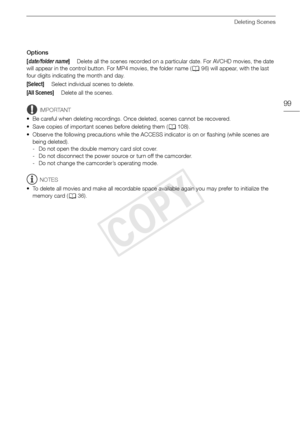 Page 99Deleting Scenes
99
Options
IMPORTANT
• Be careful when deleting recordings. Once deleted, scenes cannot be recovered.
• Save copies of important scenes before deleting them ( A108). 
• Observe the following precautions while the ACCESS indicator is on or flashing (while scenes are  being deleted).
- Do not open the double memory card slot cover.
- Do not disconnect the power source or turn off the camcorder.
- Do not change the camcorder’s operating mode.
NOTES
• To delete all movies and make all...