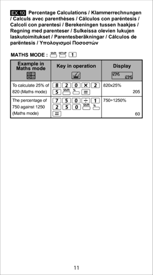 Page 1111
             Percentage Calculations / Klammerrechnungen 
/ Calculs avec parenthèses / Cálculos con paréntesis /  
Calcoli con parentesi / Berekeningen tussen haakjes /  
Regning med parenteser / Sulkeissa olevien lukujen 
laskutoimitukset / Parentesberäkningar / Cálculos de 
parëntesis / Υπολογισμοί Ποσοστών
820x25%
 205
750÷1250%
 60
To calculate 25% of 
820 (Maths mode)
The 
percentage of 
750 against 1250
(Maths mode)
Display
Key in operation
Example in 
Maths mode
E X.10
MATHS MODE : 