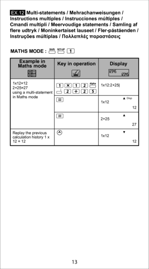Page 133
13
            Multi-statements / Mehrachanweisungen /  
Instructions multiples / Instrucciones múltiples /  
Cmandi multipli / Meervoudige statements / Samling af 
flere udtryk / Moninkertaiset lauseet / Fler-pástáenden /  
Instruçöes múltiplas /  Πολλαπλές παραστάσεις
Disp
1x12:2+25|
1x12
 12
2+25
 27
1x12
 12
1x12=12
2+25=27
using a multi-statement 
in Maths mode
Replay the previous 
calculation history 1 x 
12 = 12
Display
Key in operation
Example in 
Maths mode
E X.12
MATHS MODE : 