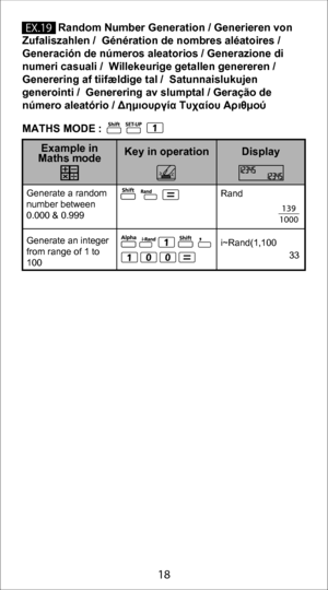 Page 188
18
            Random Number Generation / Generieren von 
Zufaliszahlen /  Génération de nombres aléatoires /  
Generación de números aleatorios / Generazione di 
numeri casuali /  Willekeurige getallen genereren /  
Generering af tiifældige tal /  Satunnaislukujen 
generointi /  Generering av slumptal / Geração de 
número aleatório / Δημιουργία Τυχαίου Αριθμού
Generate a random 
number between 
0.000 & 0.999
Generate an integer 
from range of 1 to 
100
Display
Key in operation
Example in 
Maths mode...