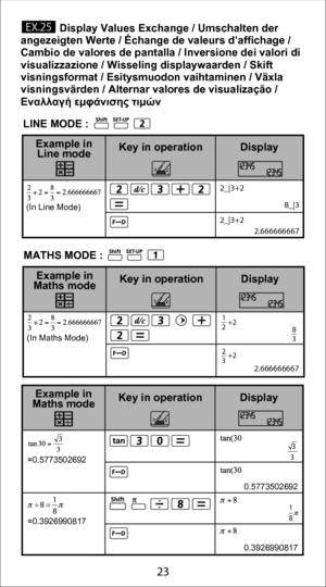 Page 2323
             Display Values Exchange / Umschalten der 
angezeigten Werte / Échange de valeurs d’affichage / 
Cambio de valores de pantalla / Inversione dei valori di 
visualizzazione / Wisseling displaywaarden / Skift 
visningsformat / Esitysmuodon vaihtaminen / Växla 
visningsvärden / Alternar valores de visualização / 
Εναλλαγή εμφάνισης τιμών
 =0.5773502692
 =0.3926990817
Display
Key in operation
Example in 
Maths mode
÷ 8= 1
8
0.5773502692
0.3926990817
 3
3
1
8
 2.666666667
Display
Key in...