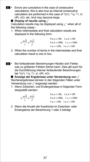 Page 3727
37
• Errors are cumulative in the case of consecutive 
calculations, this is also true as internal consecutive 
calculation are performed in the case of ^(x
y), x√y, 3√, x!, 
nPr, nCr, etc. And may become large. 
  Display of results using 
Calculation results may be displayed using      when all of 
the following cases:-
1.  When intermediate and final calculation results are  displayed in the following form:       
2.  When the number of terms in the intermediate and final  calculation result is one...