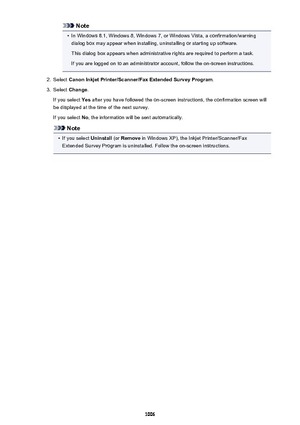 Page 1006Note•
In Windows 8.1, Windows 8, Windows 7, or Windows Vista, a confirmation/warning
dialog box may appear when installing, uninstalling or starting up software.
This dialog box appears when administrative rights are required to perform a task.
If you are logged on to an administrator account, follow the on-screen instructions.
2.
Select  Canon Inkjet Printer/Scanner/Fax Extended Survey Program .
3.
Select Change .
If you select  Yes after you have followed the on-screen instructions, the confirmation...