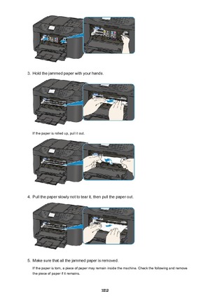 Page 10123.
Hold the jammed paper with your hands.
If the paper is rolled up, pull it out.
4.
Pull the paper slowly not to tear it, then pull the paper out.
5.
Make sure that all the jammed paper is removed.
If the paper is torn, a piece of paper may remain inside the machine. Check the following and remove
the piece of paper if it remains.
1012 