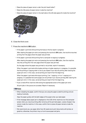 Page 1013•Does the piece of paper remain under the print head holder?•
Does the little piece of paper remain inside the machine?
•
Does the piece of paper remain in the right side or the left side space (C) inside the machine?
6.
Close the front cover.
7.
Press the machine's OK button.
•
If the paper is jammed while printing the faxes or the fax report in progress:
After clearing the paper jam error and pressing the machine's  OK button, the machine resumes
printing from the page where the paper was...