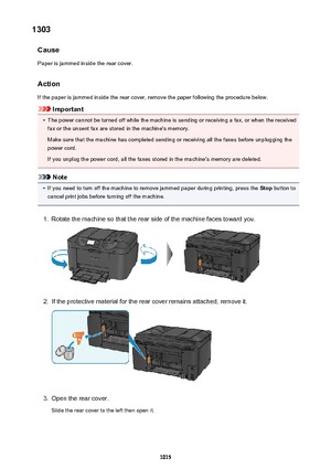 Page 10151303Cause
Paper is jammed inside the rear cover.
Action
If the paper is jammed inside the rear cover, remove the paper following the procedure below.
Important
•
The power cannot be turned off while the machine is sending or receiving a fax, or when the received fax or the unsent fax are stored in the machine's memory.
Make sure that the machine has completed sending or receiving all the faxes before unplugging the
power cord.
If you unplug the power cord, all the faxes stored in the machine's...