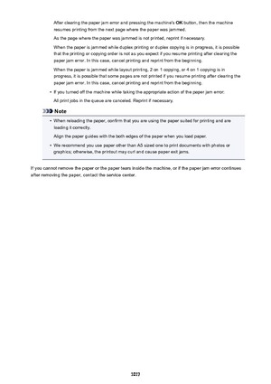 Page 1017After clearing the paper jam error and pressing the machine's OK button, then the machine
resumes printing from the next page where the paper was jammed.
As the page where the paper was jammed is not printed, reprint if necessary.
When the paper is jammed while duplex printing or duplex copying is in progress, it is possible
that the printing or copying order is not as you expect if you resume printing after clearing the
paper jam error. In this case, cancel printing and reprint from the beginning....