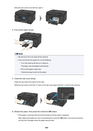 Page 1019Slide the rear cover to the left then open it.4.
Pull out the paper slowly.
Note
•
Do not touch the inner parts of the machine.
•
If you cannot pull the paper out, try the following.
•
Turn the machine off and turn it back on.
The paper may be ejected automatically.
•
Pull out the paper output tray.
It becomes easy to pull out the paper.
5.
Close the rear cover slowly.
Close the rear cover then slide it to the right.
Slide the rear cover so that the 
 mark on the rear cover aligns with the  mark on the...