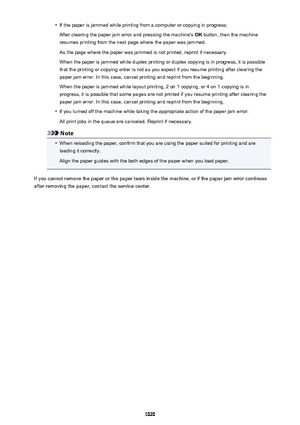 Page 1020•If the paper is jammed while printing from a computer or copying in progress:
After clearing the paper jam error and pressing the machine's  OK button, then the machine
resumes printing from the next page where the paper was jammed.
As the page where the paper was jammed is not printed, reprint if necessary.When the paper is jammed while duplex printing or duplex copying is in progress, it is possible
that the printing or copying order is not as you expect if you resume printing after clearing the...