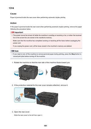 Page 10211314Cause
Paper is jammed inside the rear cover when performing automatic duplex printing.
Action
If the paper is jammed inside the rear cover when performing automatic duplex printing, remove the paper
following the procedure below.
Important
•
The power cannot be turned off while the machine is sending or receiving a fax, or when the received fax or the unsent fax are stored in the machine's memory.
Make sure that the machine has completed sending or receiving all the faxes before unplugging the...