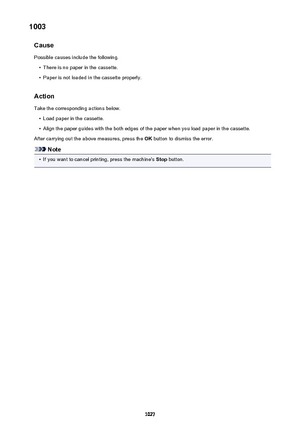 Page 10271003Cause
Possible causes include the following.•
There is no paper in the cassette.
•
Paper is not loaded in the cassette properly.
Action
Take the corresponding actions below.
•
Load paper in the cassette.
•
Align the paper guides with the both edges of the paper when you load paper in the cassette.
After carrying out the above measures, press the  OK button to dismiss the error.
Note
•
If you want to cancel printing, press the machine's  Stop button.
1027 