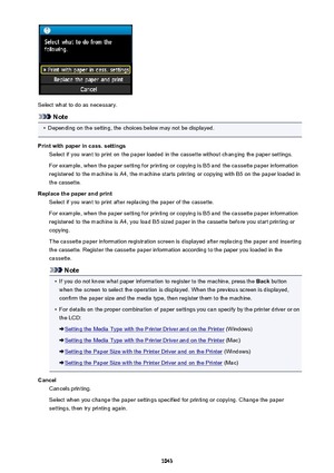 Page 1043Select what to do as necessary.
Note
•
Depending on the setting, the choices below may not be displayed.
Print with paper in cass. settings Select if you want to print on the paper loaded in the cassette without changing the paper settings.
For example, when the paper setting for printing or copying is B5 and the cassette paper information
registered to the machine is A4, the machine starts printing or copying with B5 on the paper loaded in
the cassette.
Replace the paper and print Select if you want to...