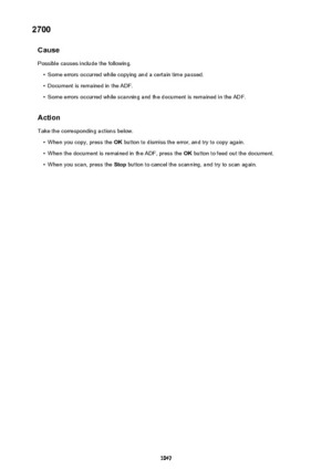 Page 10472700Cause
Possible causes include the following.•
Some errors occurred while copying and a certain time passed.
•
Document is remained in the ADF.
•
Some errors occurred while scanning and the document is remained in the ADF.
Action Take the corresponding actions below.
•
When you copy, press the  OK button to dismiss the error, and try to copy again.
•
When the document is remained in the ADF, press the  OK button to feed out the document.
•
When you scan, press the  Stop button to cancel the scanning,...