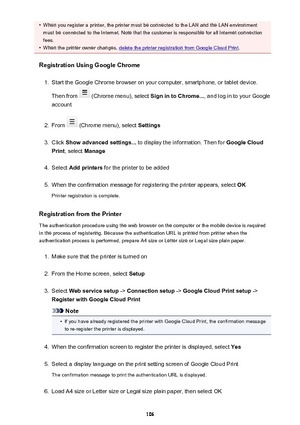 Page 106•When you register a printer, the printer must be connected to the LAN and the LAN environment
must be connected to the Internet. Note that the customer is responsible for all Internet connection
fees.•
When the printer owner changes, delete the printer registration from Google Cloud Print .
Registration Using Google Chrome
1.
Start the Google Chrome browser on your computer, smartphone, or tablet device.
Then from 
 (Chrome menu), select  Sign in to Chrome..., and log in to your Google
account
2.
From...