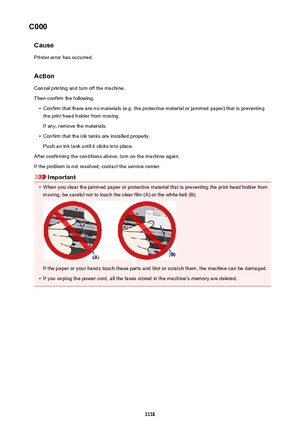 Page 1116C000CausePrinter error has occurred.
Action Cancel printing and turn off the machine.
Then confirm the following.•
Confirm that there are no materials (e.g. the protective material or jammed paper) that is preventing the print head holder from moving.
If any, remove the materials.
•
Confirm that the ink tanks are installed properly.
Push an ink tank until it clicks into place.
After confirming the conditions above, turn on the machine again.
If the problem is not resolved, contact the service center....