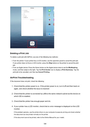 Page 114Deleting a Print Job
To delete a print job with AirPrint, use one of the following two methods:
•
From the printer: If your printer has a LCD monitor, use the operation panel to cancel the print job. If you printer does not have a LCD monitor, press the  Stop button on the printer to cancel the print
job.
•
From an Apple device: Press the Home button on the Apple device twice to set the  Multitasking
mode, and then swipe to the right. Tap the  Print Center icon to display a  Print Summary. Tap the
print...