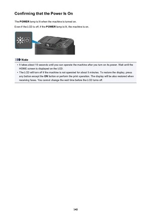 Page 149Confirming that the Power Is OnThe  POWER  lamp is lit when the machine is turned on.
Even if the LCD is off, if the  POWER lamp is lit, the machine is on.
Note
•
It takes about 10 seconds until you can operate the machine after you turn on its power. Wait until the
HOME screen is displayed on the LCD.
•
The LCD will turn off if the machine is not operated for about 5 minutes. To restore the display, pressany button except the  ON button or perform the print operation. The display will be also restored...