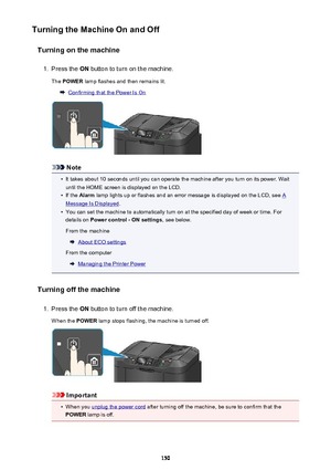 Page 150Turning the Machine On and OffTurning on the machine1.
Press the  ON button to turn on the machine.
The  POWER  lamp flashes and then remains lit.
Confirming that the Power Is On
Note
•
It takes about 10 seconds until you can operate the machine after you turn on its power. Wait
until the HOME screen is displayed on the LCD.
•
If the  Alarm  lamp lights up or flashes and an error message is displayed on the LCD, see A
Message Is Displayed .
•
You can set the machine to automatically turn on at the...
