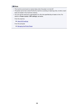 Page 151Note•
The machine cannot send or receive faxes when the power is turned off.
•
The power cannot be turned off while the machine is sending or receiving a fax, or when unsent
faxes are stored in the machine's memory.
•
You can set the machine to automatically turn off at the specified day of week or time. For
details on  Power control - OFF settings , see below.
From the machine
About ECO settings
From the computer
Managing the Printer Power
151 