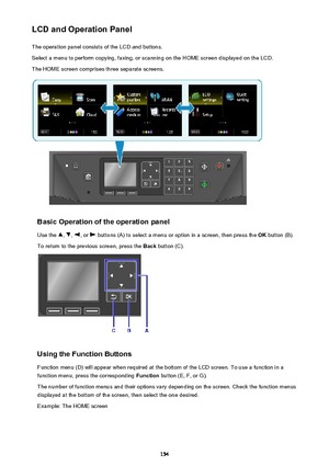 Page 154LCD and Operation PanelThe operation panel consists of the LCD and buttons.
Select a menu to perform copying, faxing, or scanning on the HOME screen displayed on the LCD. The HOME screen comprises three separate screens.
Basic Operation of the operation panel
Use the 
, , , or  buttons (A) to select a menu or option in a screen, then press the  OK button (B).
To return to the previous screen, press the  Back button (C).
Using the Function Buttons
Function menu (D) will appear when required at the bottom...