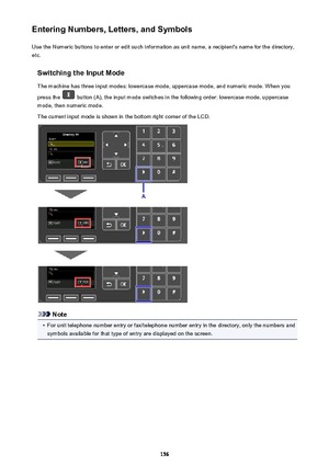 Page 156Entering Numbers, Letters, and SymbolsUse the Numeric buttons to enter or edit such information as unit name, a recipient's name for the directory,
etc.
Switching the Input Mode
The machine has three input modes: lowercase mode, uppercase mode, and numeric mode. When you
press the 
 button (A), the input mode switches in the following order: lowercase mode, uppercase
mode, then numeric mode.
The current input mode is shown in the bottom right corner of the LCD.
Note
•
For unit telephone number entry...