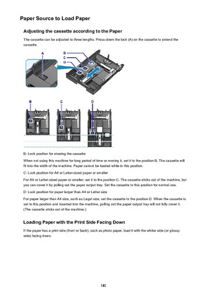 Page 161Paper Source to Load PaperAdjusting the cassette according to the PaperThe cassette can be adjusted to three lengths. Press down the lock (A) on the cassette to extend the
cassette.
B: Lock position for stowing the cassette
When not using this machine for long period of time or moving it, set it to the position B. The cassette will fit into the width of the machine. Paper cannot be loaded while in this position.
C: Lock position for A4 or Letter-sized paper or smaller For A4 or Letter-sized paper or...