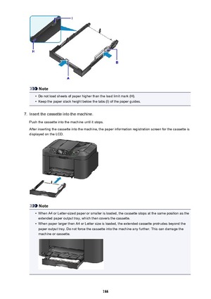 Page 166Note
•
Do not load sheets of paper higher than the load limit mark (H).
•
Keep the paper stack height below the tabs (I) of the paper guides.
7.
Insert the cassette into the machine.
Push the cassette into the machine until it stops.
After inserting the cassette into the machine, the paper information registration screen for the cassette is
displayed on the LCD.
Note
•
When A4 or Letter-sized paper or smaller is loaded, the cassette stops at the same position as the extended paper output tray, which then...