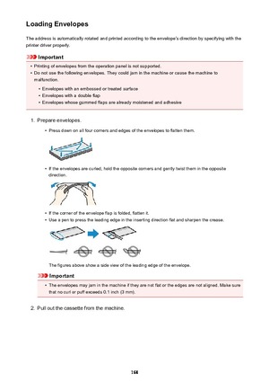 Page 168Loading EnvelopesThe address is automatically rotated and printed according to the envelope's direction by specifying with the
printer driver properly.
Important
•
Printing of envelopes from the operation panel is not supported.
•
Do not use the following envelopes. They could jam in the machine or cause the machine to malfunction.
•
Envelopes with an embossed or treated surface
•
Envelopes with a double flap
•
Envelopes whose gummed flaps are already moistened and adhesive
1.
Prepare envelopes.
•...