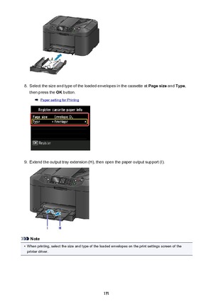 Page 1718.
Select the size and type of the loaded envelopes in the cassette at Page size and Type ,
then press the  OK button.
Paper setting for Printing
9.
Extend the output tray extension (H), then open the paper output support (I).
Note
•
When printing, select the size and type of the loaded envelopes on the print settings screen of the
printer driver.
171 