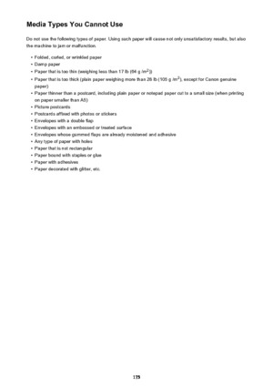 Page 175Media Types You Cannot UseDo not use the following types of paper. Using such paper will cause not only unsatisfactory results, but also
the machine to jam or malfunction.•
Folded, curled, or wrinkled paper
•
Damp paper
•
Paper that is too thin (weighing less than 17 lb (64 g /m 2
))
•
Paper that is too thick (plain paper weighing more than 28 lb (105 g /m 2
), except for Canon genuine
paper)
•
Paper thinner than a postcard, including plain paper or notepad paper cut to a small size (when printing on...