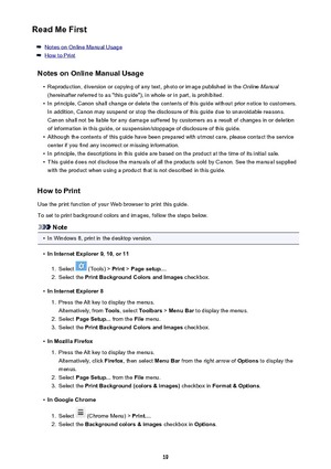 Page 19Read Me First
Notes on Online Manual Usage
How to Print
Notes on Online Manual Usage
•
Reproduction, diversion or copying of any text, photo or image published in the  Online Manual
(hereinafter referred to as "this guide"), in whole or in part, is prohibited.
•
In principle, Canon shall change or delete the contents of this guide without prior notice to customers. In addition, Canon may suspend or stop the disclosure of this guide due to unavoidable reasons.
Canon shall not be liable for any...