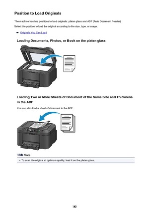 Page 182Position to Load OriginalsThe machine has two positions to load originals: platen glass and ADF (Auto Document Feeder).Select the position to load the original according to the size, type, or usage.
Originals You Can Load
Loading Documents, Photos, or Book on the platen glass
Loading Two or More Sheets of Document of the Same Size and Thickness in the ADF
You can also load a sheet of document in the ADF.
Note
•
To scan the original at optimum quality, load it on the platen glass.
182 