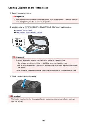 Page 183Loading Originals on the Platen Glass1.
Open the document cover.
Important
•
When opening or closing the document cover, do not touch the buttons and LCD on the operationpanel. Doing so may result in an unexpected operation.
2.
Load the original WITH THE SIDE TO SCAN FACING DOWN on the platen glass.
Originals You Can Load
How to Load Originals for Each Function
Important
•
Be sure to observe the following when loading the original on the platen glass.
•
Do not place any objects weighing 4.4 lb (2.0 kg)...