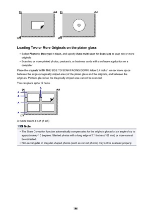Page 186Loading Two or More Originals on the platen glass
•
Select Photo for Doc.type  in Scan , and specify  Auto multi scan  for Scan size  to scan two or more
originals
•
Scan two or more printed photos, postcards, or business cards with a software application on a computer
Place the originals WITH THE SIDE TO SCAN FACING DOWN. Allow 0.4 inch (1 cm) or more space
between the edges (diagonally striped area) of the platen glass and the originals, and between the
originals. Portions placed on the diagonally...