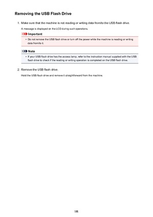 Page 191Removing the USB Flash Drive1.
Make sure that the machine is not reading or writing data from/to the USB flash drive.
A message is displayed on the LCD during such operations.
Important
•
Do not remove the USB flash drive or turn off the power while the machine is reading or writing data from/to it.
Note
•
If your USB flash drive has the access lamp, refer to the instruction manual supplied with the USBflash drive to check if the reading or writing operation is completed on the USB flash drive.
2.
Remove...
