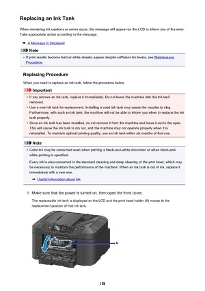 Page 193Replacing an Ink TankWhen remaining ink cautions or errors occur, the message will appear on the LCD to inform you of the error.Take appropriate action according to the message.
A Message Is Displayed
Note
•
If print results become faint or white streaks appear despite sufficient ink levels, see Maintenance
Procedure .
Replacing Procedure
When you need to replace an ink tank, follow the procedure below.
Important
•
If you remove an ink tank, replace it immediately. Do not leave the machine with the ink...