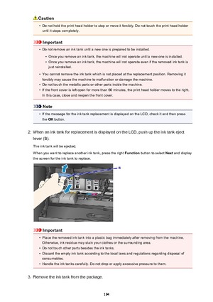 Page 194Caution•
Do not hold the print head holder to stop or move it forcibly. Do not touch the print head holderuntil it stops completely.
Important
•
Do not remove an ink tank until a new one is prepared to be installed.
•
Once you remove an ink tank, the machine will not operate until a new one is installed.
•
Once you remove an ink tank, the machine will not operate even if the removed ink tank isjust reinstalled.
•
You cannot remove the ink tank which is not placed at the replacement position. Removing it...