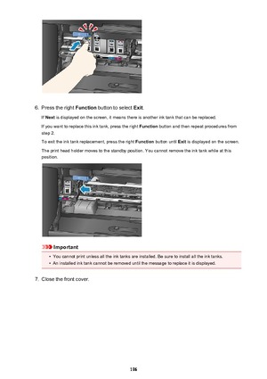 Page 1966.
Press the right Function button to select  Exit.
If  Next  is displayed on the screen, it means there is another ink tank that can be replaced.
If you want to replace this ink tank, press the right  Function button and then repeat procedures from
step 2.
To exit the ink tank replacement, press the right  Function button until  Exit is displayed on the screen.
The print head holder moves to the standby position. You cannot remove the ink tank while at this
position.
Important
•
You cannot print unless...