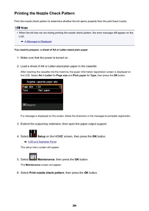 Page 204Printing the Nozzle Check PatternPrint the nozzle check pattern to determine whether the ink ejects properly from the print head nozzle.
Note
•
When the ink has run out during printing the nozzle check pattern, the error message will appear on theLCD.
A Message Is Displayed
You need to prepare: a sheet of A4 or Letter-sized plain paper
1.
Make sure that the power is turned on.
2.
Load a sheet of A4 or Letter-sized plain paper in the cassette. After inserting the cassette into the machine, the paper...