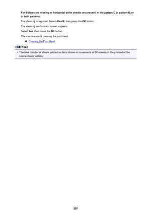Page 207For B (lines are missing or horizontal white streaks are present) in the pattern C or pattern D, orin both patterns:
The cleaning is required. Select  Also B, then press the  OK button.
The cleaning confirmation screen appears.
Select  Yes, then press the  OK button.
The machine starts cleaning the print head.
Cleaning the Print Head
Note
•
The total number of sheets printed so far is shown in increments of 50 sheets on the printout of the nozzle check pattern.
207 