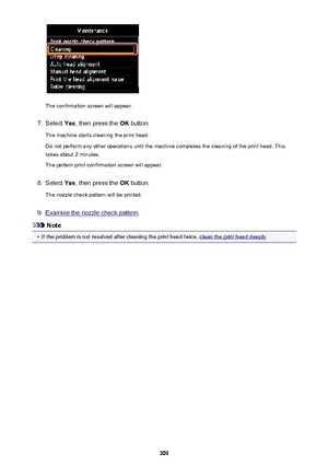 Page 209The confirmation screen will appear.
7.
Select Yes, then press the  OK button.
The machine starts cleaning the print head.
Do not perform any other operations until the machine completes the cleaning of the print head. This takes about 2 minutes.
The pattern print confirmation screen will appear.
8.
Select  Yes, then press the  OK button.
The nozzle check pattern will be printed.
9.
Examine the nozzle check pattern .
Note
•
If the problem is not resolved after cleaning the print head twice, clean the...